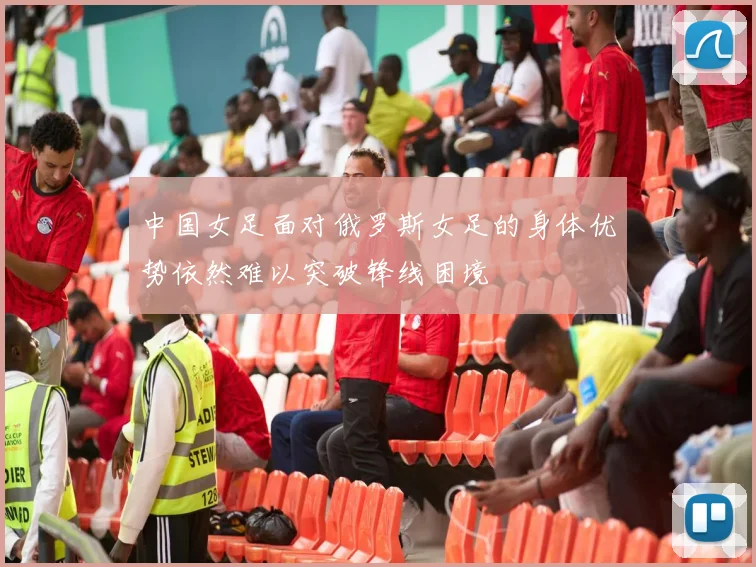 中国女足面对俄罗斯女足的身体优势依然难以突破锋线困境