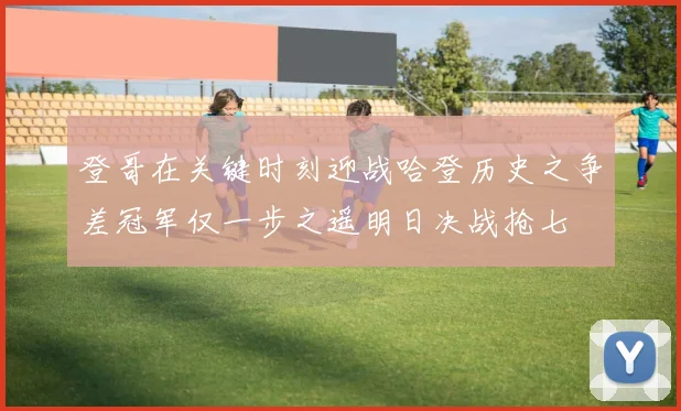 登哥在关键时刻迎战哈登历史之争差冠军仅一步之遥明日决战抢七