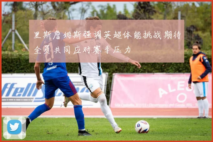 里斯詹姆斯强调英超体能挑战期待全员共同应对赛季压力