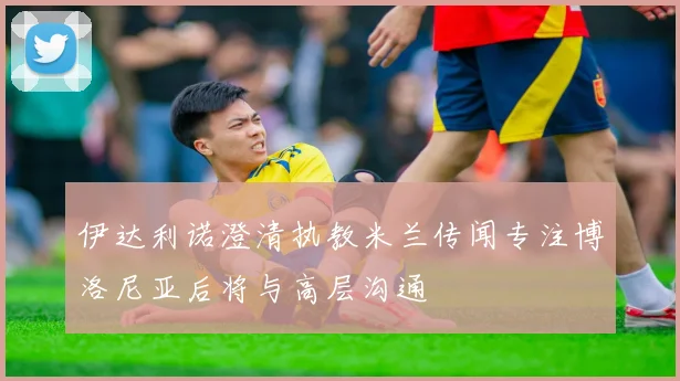 伊达利诺澄清执教米兰传闻专注博洛尼亚后将与高层沟通