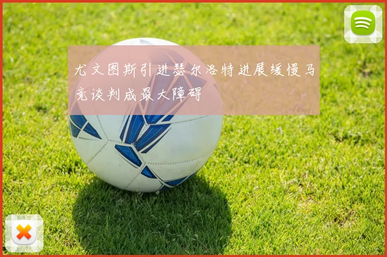 尤文图斯引进瑟尔洛特进展缓慢马竞谈判成最大障碍