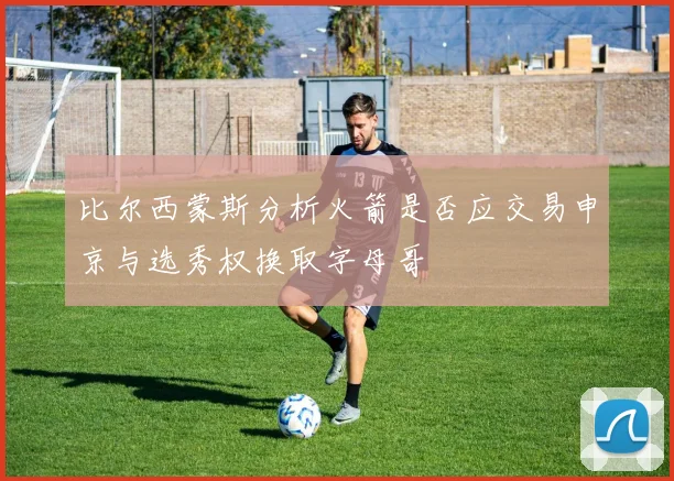 比尔西蒙斯分析火箭是否应交易申京与选秀权换取字母哥