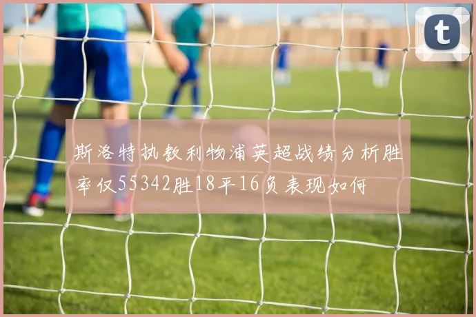 斯洛特执教利物浦英超战绩分析胜率仅55342胜18平16负表现如何