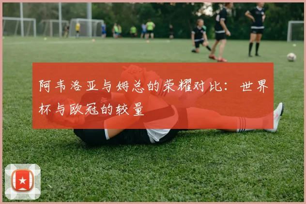 阿韦洛亚与姆总的荣耀对比：世界杯与欧冠的较量