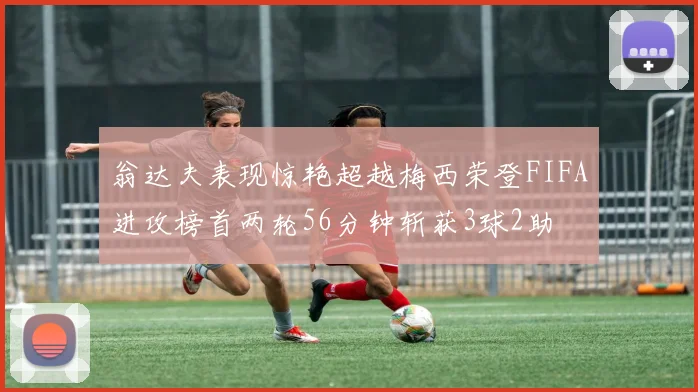 翁达夫表现惊艳超越梅西荣登FIFA进攻榜首两轮56分钟斩获3球2助