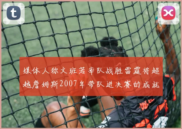 媒体人称文班若率队战胜雷霆将超越詹姆斯2007年带队进决赛的成就