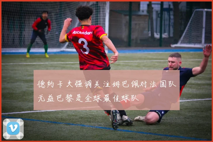 德约卡夫强调关注姆巴佩对法国队无益巴黎是全球最佳球队
