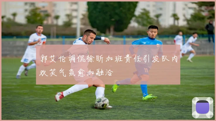 郭艾伦调侃徐昕加班责任引发队内欢笑气氛愈加融洽