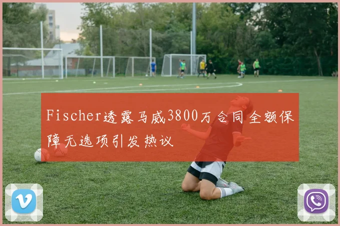 Fischer透露马威3800万合同全额保障无选项引发热议
