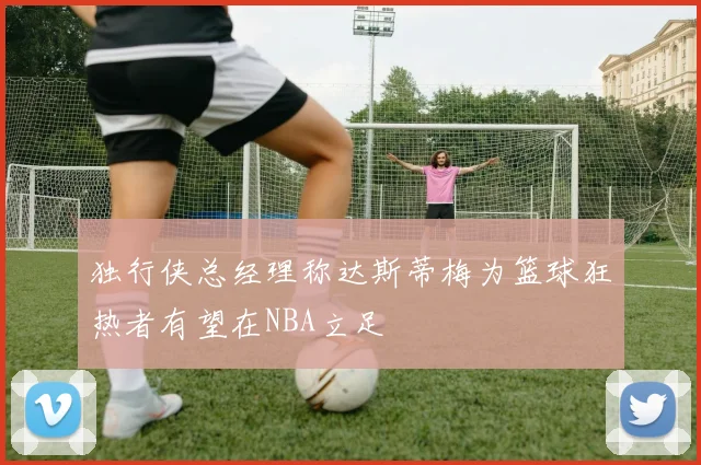 独行侠总经理称达斯蒂梅为篮球狂热者有望在NBA立足