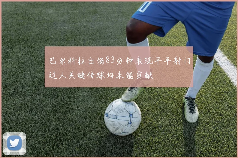 巴尔科拉出场83分钟表现平平射门过人关键传球均未能贡献