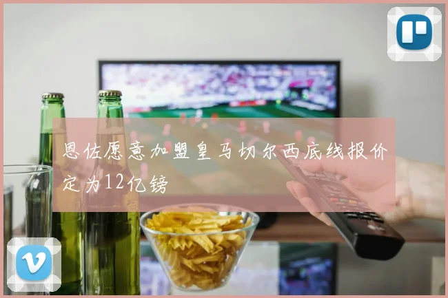 恩佐愿意加盟皇马切尔西底线报价定为12亿镑