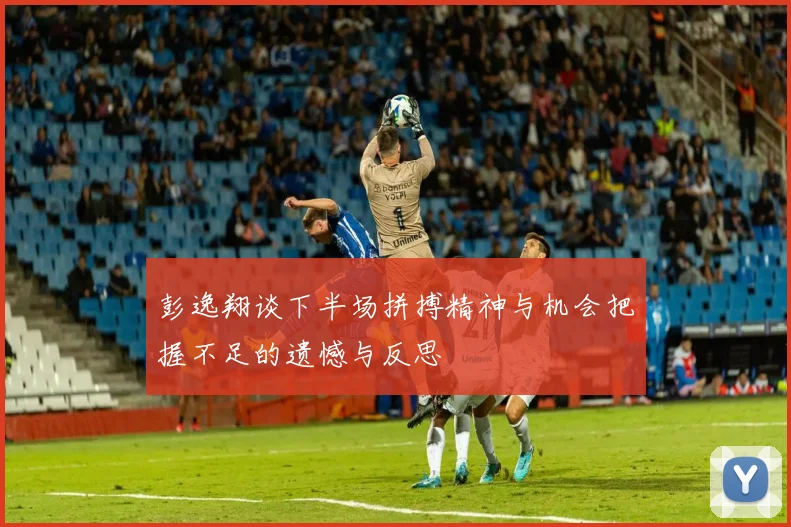 彭逸翔谈下半场拼搏精神与机会把握不足的遗憾与反思