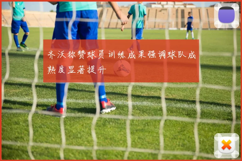 齐沃称赞球员训练成果强调球队成熟度显著提升