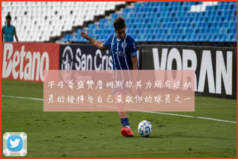字母哥盛赞詹姆斯称其为所有运动员的榜样与自己最敬仰的球员之一