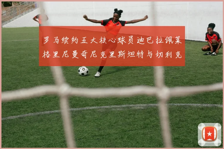 罗马续约五大核心球员迪巴拉佩莱格里尼曼奇尼克里斯坦特与切利克共创未来