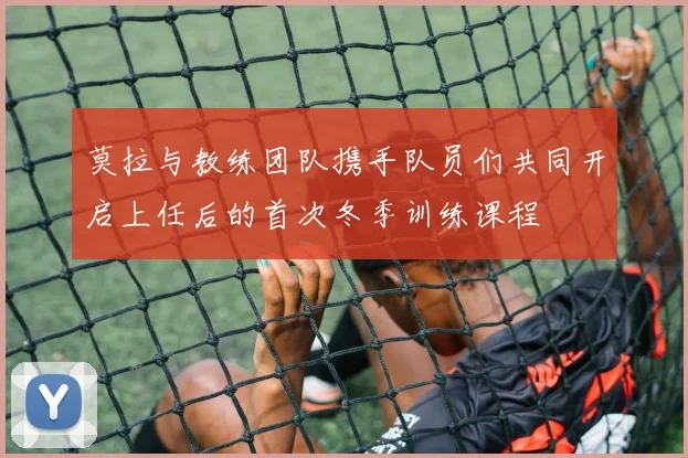 莫拉与教练团队携手队员们共同开启上任后的首次冬季训练课程