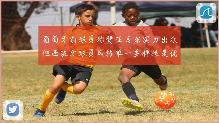 葡萄牙前球员称赞亚马尔实力出众但西班牙球员风格单一多样性是优势