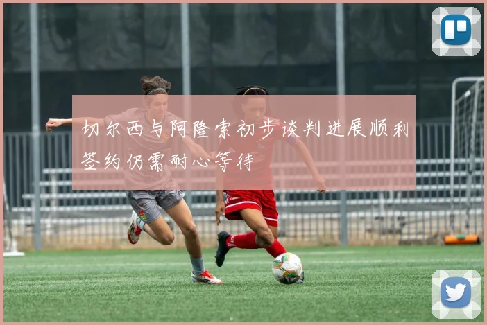 切尔西与阿隆索初步谈判进展顺利签约仍需耐心等待