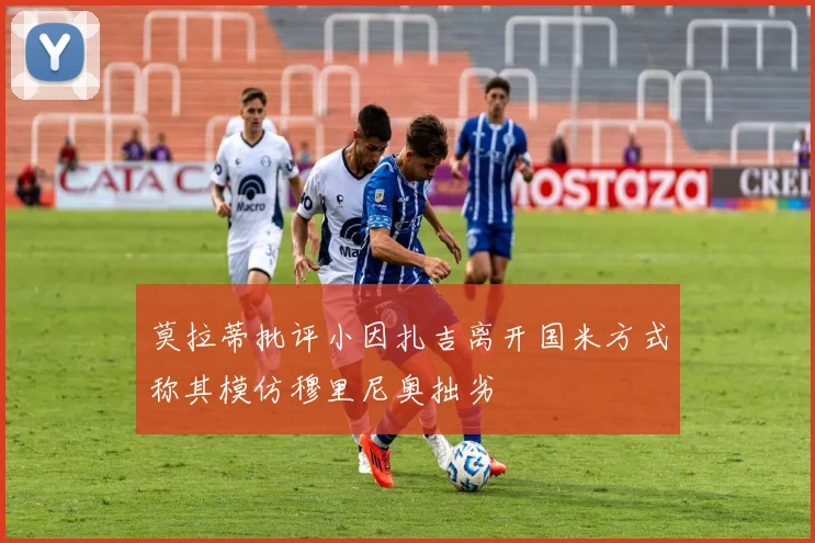 莫拉蒂批评小因扎吉离开国米方式称其模仿穆里尼奥拙劣