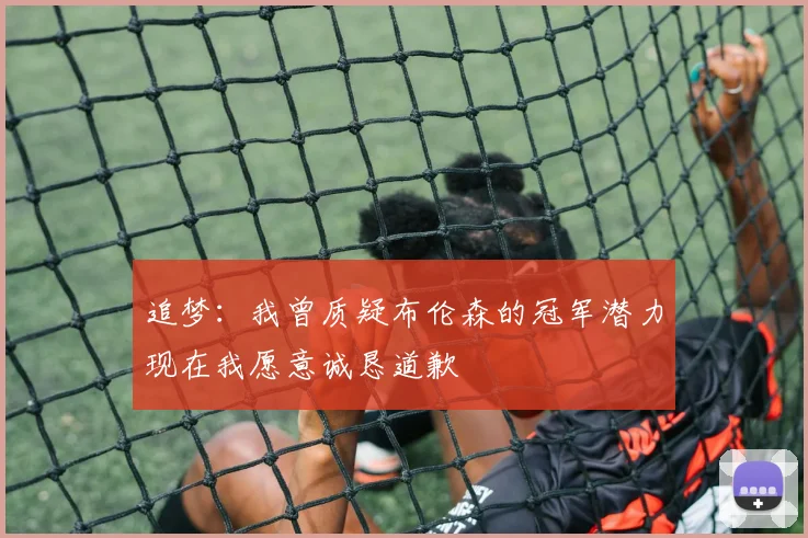 追梦：我曾质疑布伦森的冠军潜力现在我愿意诚恳道歉
