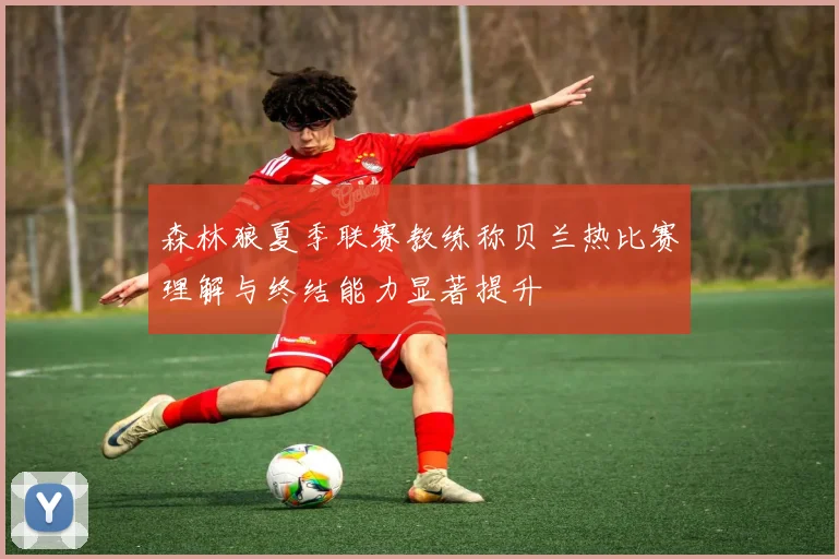 森林狼夏季联赛教练称贝兰热比赛理解与终结能力显著提升