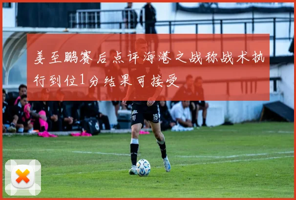 姜至鹏赛后点评海港之战称战术执行到位1分结果可接受