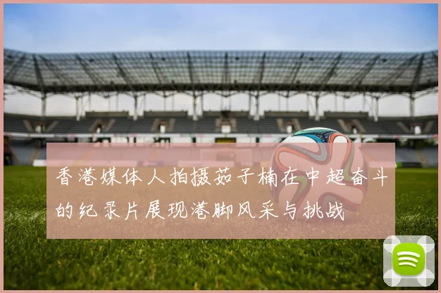 香港媒体人拍摄茹子楠在中超奋斗的纪录片展现港脚风采与挑战