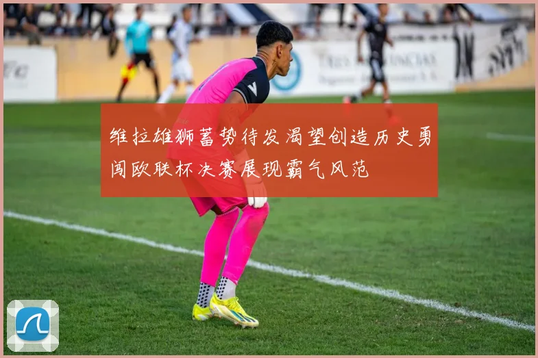 维拉雄狮蓄势待发渴望创造历史勇闯欧联杯决赛展现霸气风范