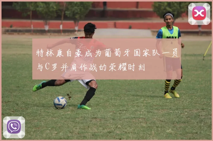 特林康自豪成为葡萄牙国家队一员与C罗并肩作战的荣耀时刻