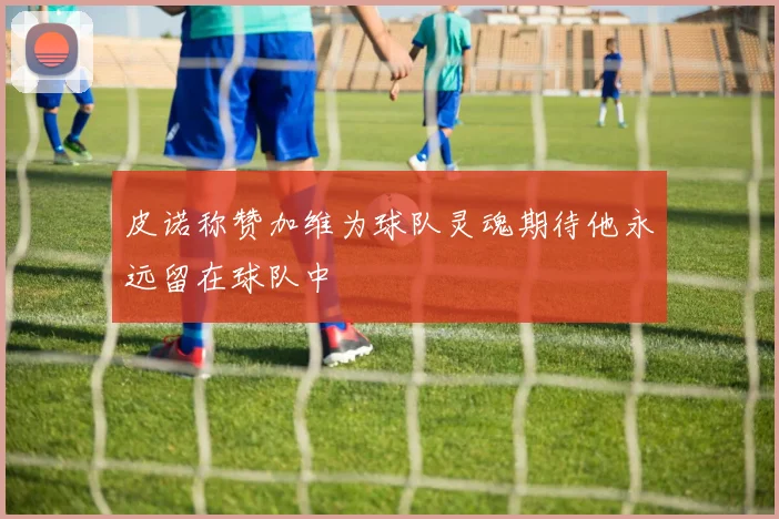皮诺称赞加维为球队灵魂期待他永远留在球队中